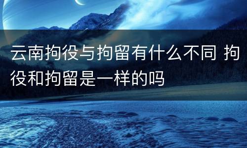云南拘役与拘留有什么不同 拘役和拘留是一样的吗