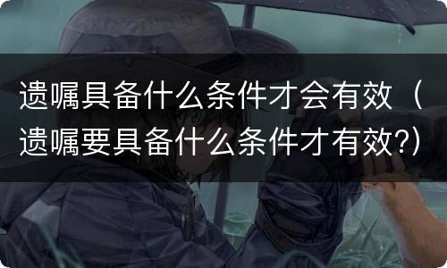 遗嘱具备什么条件才会有效（遗嘱要具备什么条件才有效?）