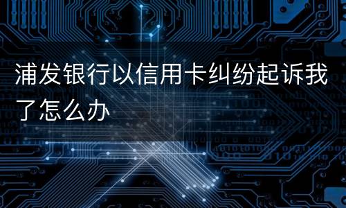 浦发银行以信用卡纠纷起诉我了怎么办