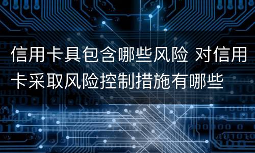 信用卡具包含哪些风险 对信用卡采取风险控制措施有哪些