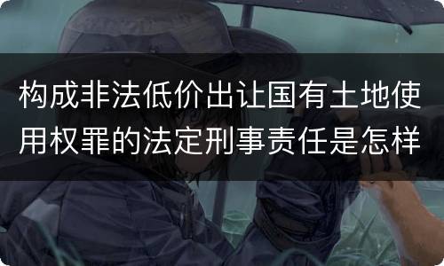 构成非法低价出让国有土地使用权罪的法定刑事责任是怎样的