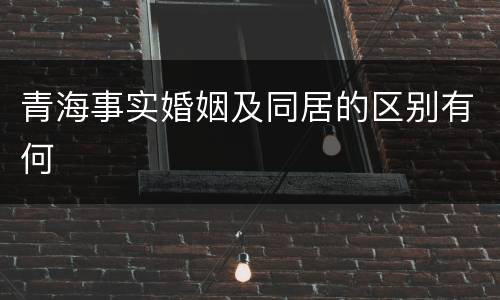 青海事实婚姻及同居的区别有何