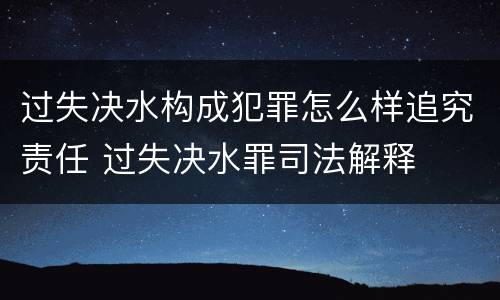 过失决水构成犯罪怎么样追究责任 过失决水罪司法解释