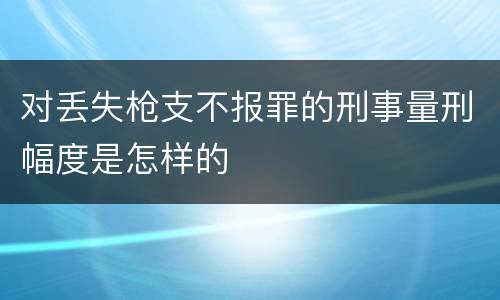 对丢失枪支不报罪的刑事量刑幅度是怎样的