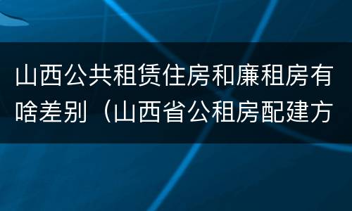 山西公共租赁住房和廉租房有啥差别（山西省公租房配建方案）