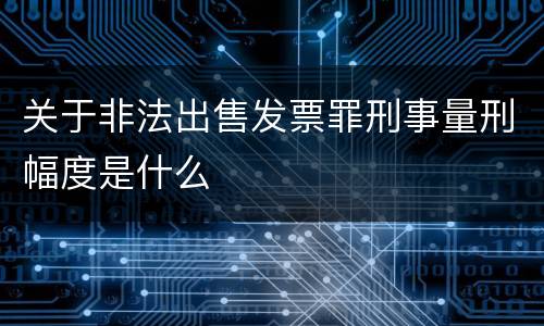 关于非法出售发票罪刑事量刑幅度是什么