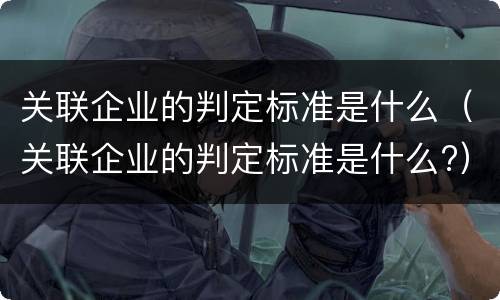 关联企业的判定标准是什么（关联企业的判定标准是什么?）