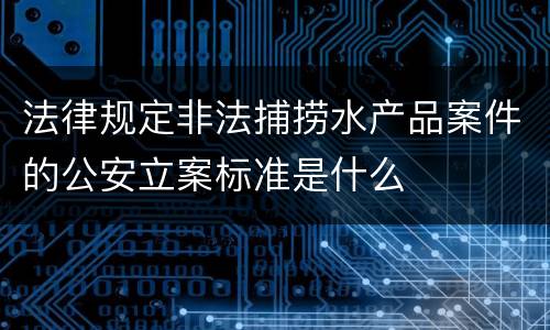 法律规定非法捕捞水产品案件的公安立案标准是什么