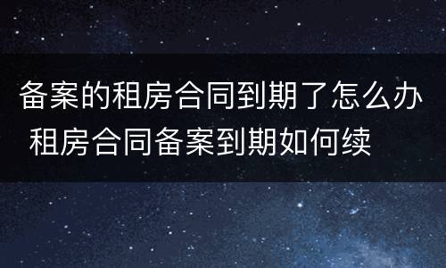 备案的租房合同到期了怎么办 租房合同备案到期如何续