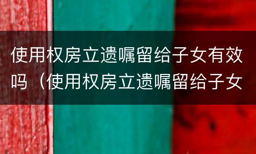 使用权房立遗嘱留给子女有效吗（使用权房立遗嘱留给子女有效吗）