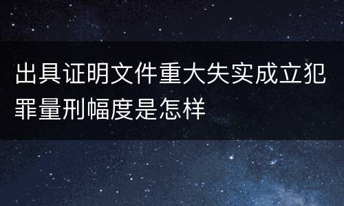 出具证明文件重大失实成立犯罪量刑幅度是怎样