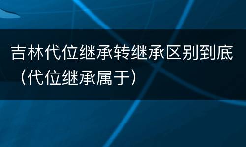 吉林代位继承转继承区别到底（代位继承属于）