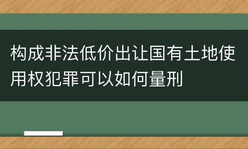 构成非法低价出让国有土地使用权犯罪可以如何量刑
