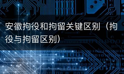 安徽拘役和拘留关键区别（拘役与拘留区别）