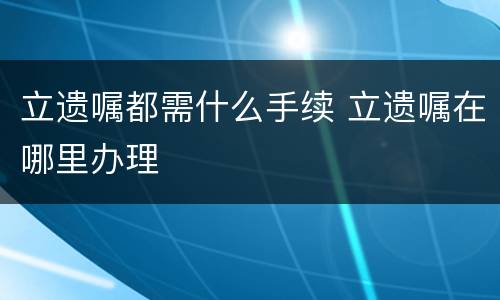 立遗嘱都需什么手续 立遗嘱在哪里办理