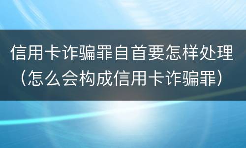 信用卡诈骗罪自首要怎样处理（怎么会构成信用卡诈骗罪）