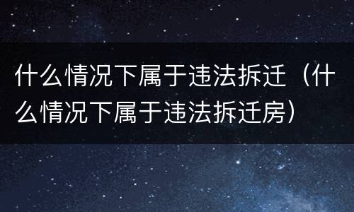 什么情况下属于违法拆迁（什么情况下属于违法拆迁房）