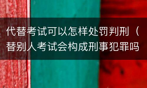 代替考试可以怎样处罚判刑（替别人考试会构成刑事犯罪吗）