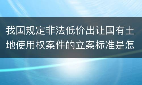 我国规定非法低价出让国有土地使用权案件的立案标准是怎么样规定