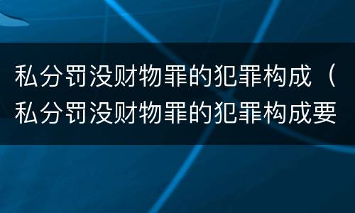 私分罚没财物罪的犯罪构成（私分罚没财物罪的犯罪构成要件包括）