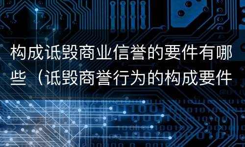 构成诋毁商业信誉的要件有哪些（诋毁商誉行为的构成要件有哪些）