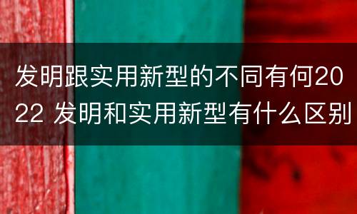 发明跟实用新型的不同有何2022 发明和实用新型有什么区别