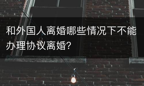 和外国人离婚哪些情况下不能办理协议离婚？