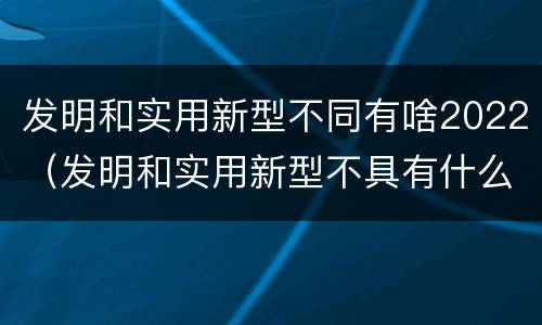 发明和实用新型不同有啥2022（发明和实用新型不具有什么特性）