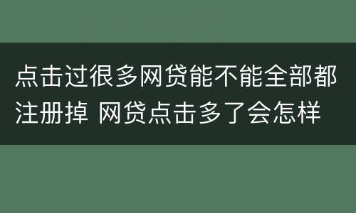 点击过很多网贷能不能全部都注册掉 网贷点击多了会怎样