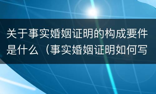关于事实婚姻证明的构成要件是什么（事实婚姻证明如何写）