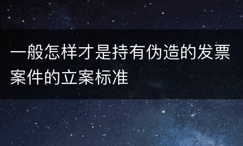 一般怎样才是持有伪造的发票案件的立案标准