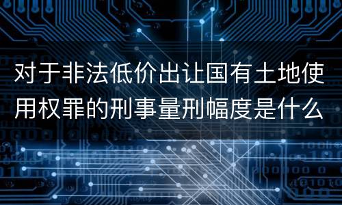 对于非法低价出让国有土地使用权罪的刑事量刑幅度是什么