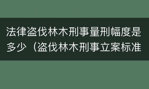 法律盗伐林木刑事量刑幅度是多少（盗伐林木刑事立案标准）
