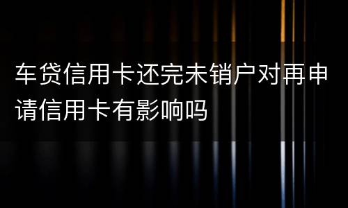 车贷信用卡还完未销户对再申请信用卡有影响吗