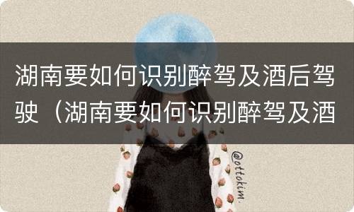 湖南要如何识别醉驾及酒后驾驶（湖南要如何识别醉驾及酒后驾驶人员）