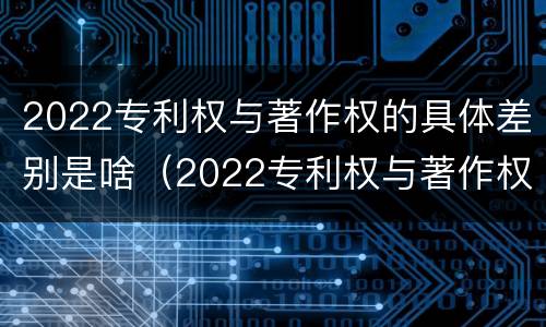 2022专利权与著作权的具体差别是啥（2022专利权与著作权的具体差别是啥呀）