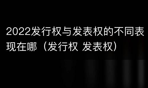 2022发行权与发表权的不同表现在哪（发行权 发表权）