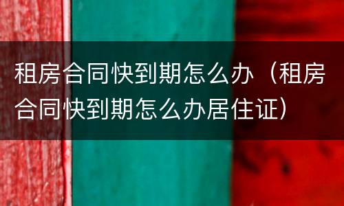 租房合同快到期怎么办（租房合同快到期怎么办居住证）