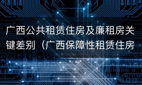 广西公共租赁住房及廉租房关键差别（广西保障性租赁住房）