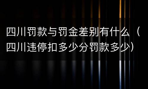 四川罚款与罚金差别有什么（四川违停扣多少分罚款多少）