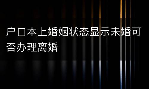 户口本上婚姻状态显示未婚可否办理离婚
