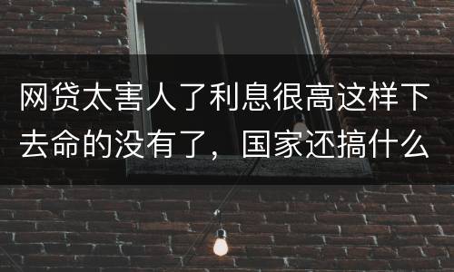 网贷太害人了利息很高这样下去命的没有了，国家还搞什么网贷