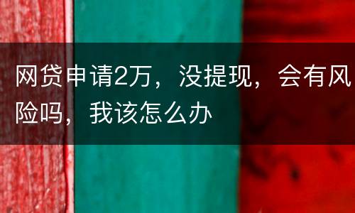 网贷申请2万，没提现，会有风险吗，我该怎么办
