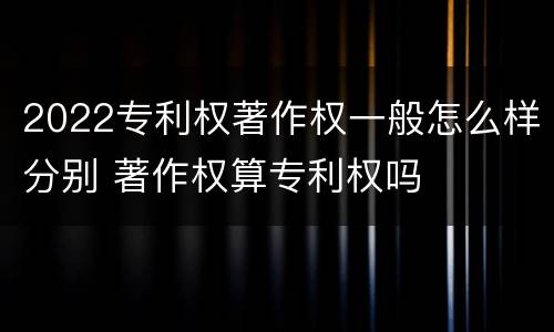 2022专利权著作权一般怎么样分别 著作权算专利权吗