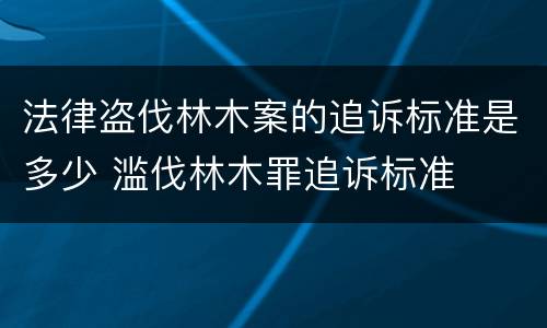 法律盗伐林木案的追诉标准是多少 滥伐林木罪追诉标准