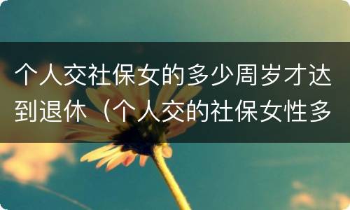 个人交社保女的多少周岁才达到退休（个人交的社保女性多少岁领退休金）