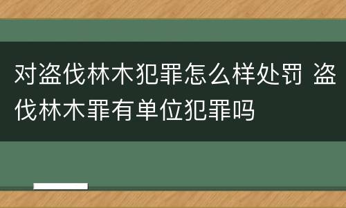 对盗伐林木犯罪怎么样处罚 盗伐林木罪有单位犯罪吗