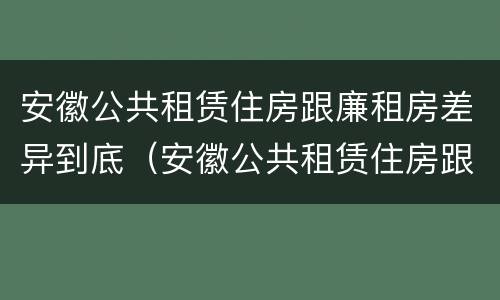 安徽公共租赁住房跟廉租房差异到底（安徽公共租赁住房跟廉租房差异到底多大）