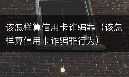 该怎样算信用卡诈骗罪（该怎样算信用卡诈骗罪行为）