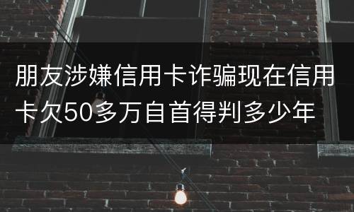 朋友涉嫌信用卡诈骗现在信用卡欠50多万自首得判多少年